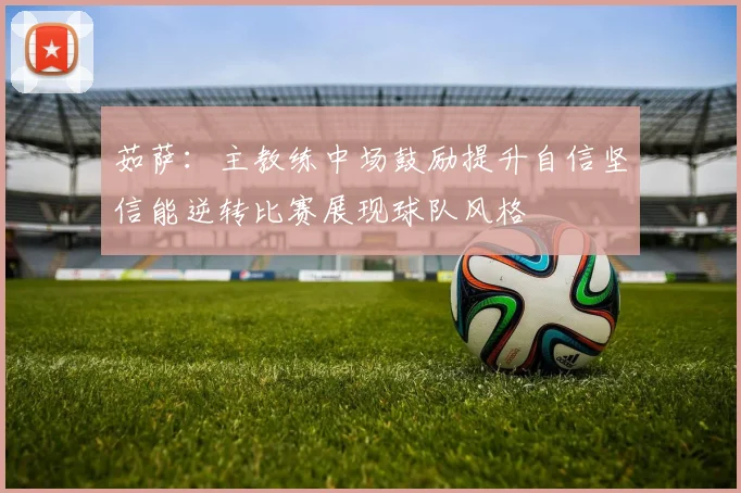 茹萨：主教练中场鼓励提升自信坚信能逆转比赛展现球队风格