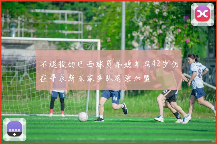 不退役的巴西球员弟媳年满42岁仍在寻求新东家多队有意加盟
