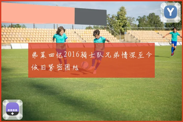 弗莱回忆2016骑士队兄弟情深至今依旧紧密团结