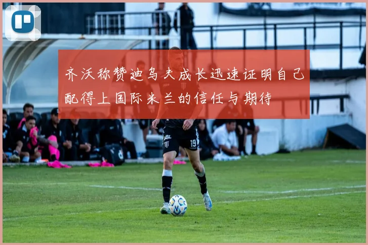 齐沃称赞迪乌夫成长迅速证明自己配得上国际米兰的信任与期待