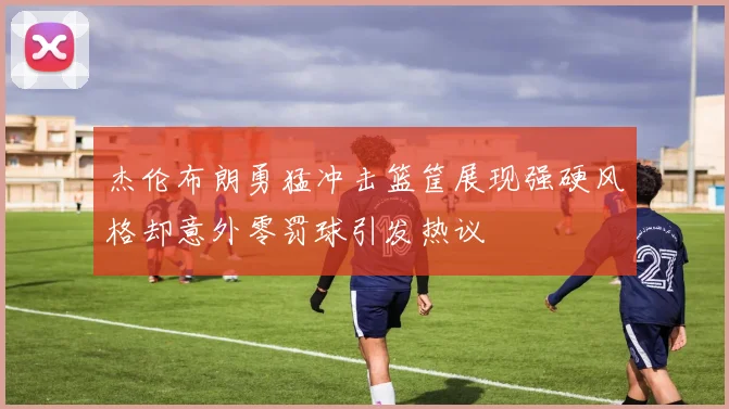 杰伦布朗勇猛冲击篮筐展现强硬风格却意外零罚球引发热议