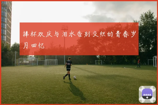 捧杯欢庆与泪水告别交织的青春岁月回忆