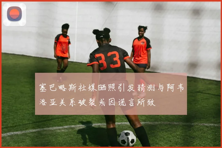 塞巴略斯社媒晒照引发猜测与阿韦洛亚关系破裂或因谎言所致