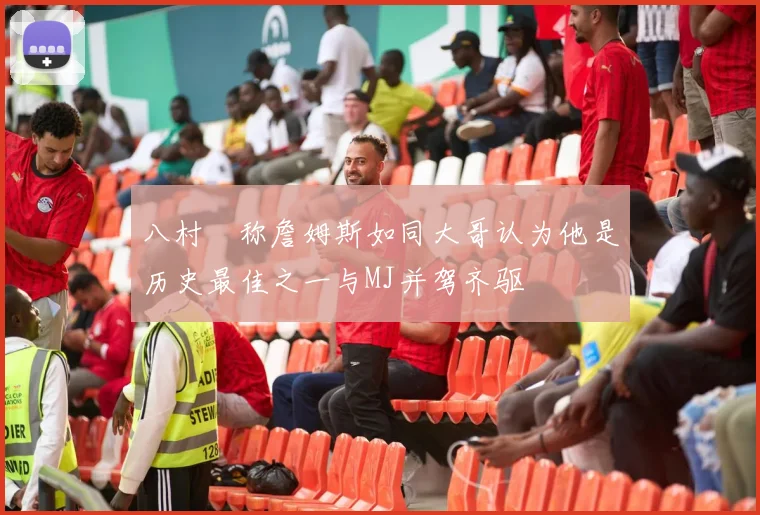 八村塁称詹姆斯如同大哥认为他是历史最佳之一与MJ并驾齐驱