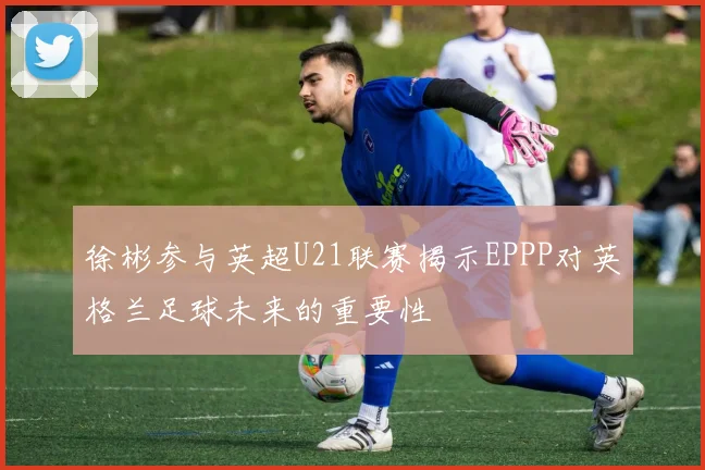 徐彬参与英超U21联赛揭示EPPP对英格兰足球未来的重要性