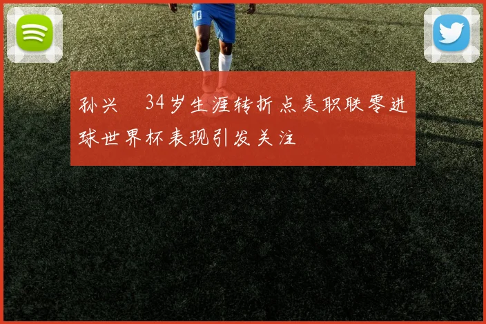 孙兴慜34岁生涯转折点美职联零进球世界杯表现引发关注