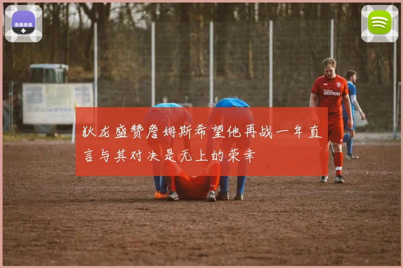 狄龙盛赞詹姆斯希望他再战一年直言与其对决是无上的荣幸