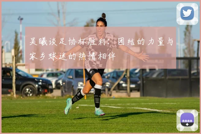 吴曦谈足协杯胜利：团结的力量与家乡球迷的热情相伴